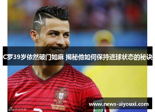 C罗39岁依然破门如麻 揭秘他如何保持进球状态的秘诀