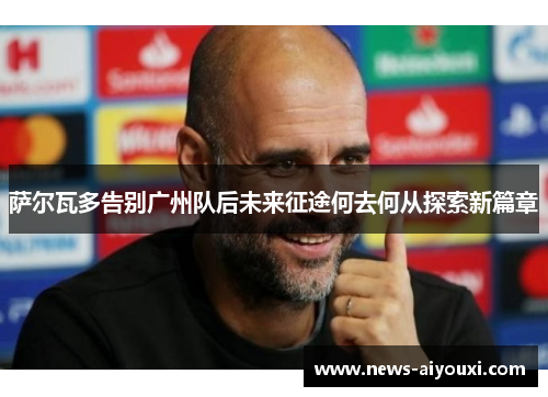 萨尔瓦多告别广州队后未来征途何去何从探索新篇章