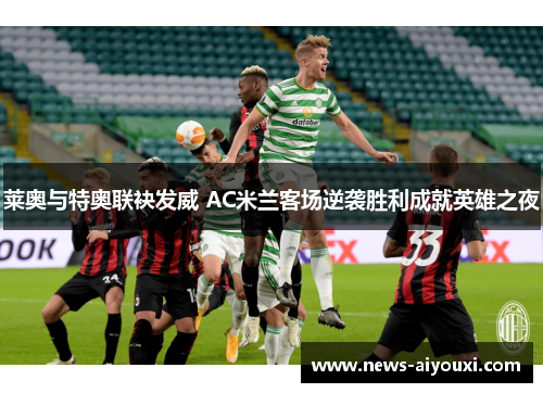 莱奥与特奥联袂发威 AC米兰客场逆袭胜利成就英雄之夜