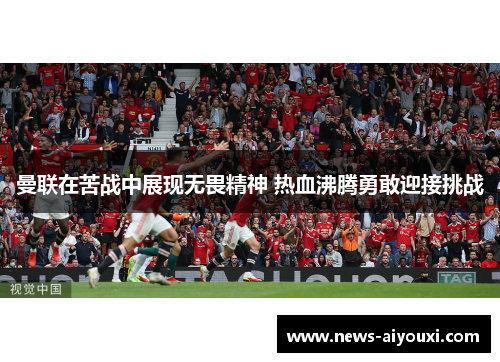 曼联在苦战中展现无畏精神 热血沸腾勇敢迎接挑战