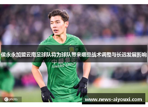 侯永永加盟云南足球队将为球队带来哪些战术调整与长远发展影响
