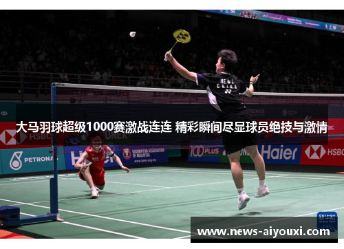 大马羽球超级1000赛激战连连 精彩瞬间尽显球员绝技与激情