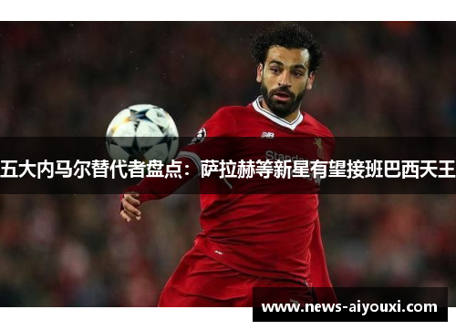 五大内马尔替代者盘点：萨拉赫等新星有望接班巴西天王