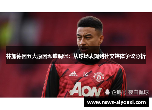 林加德因五大原因频遭调侃：从球场表现到社交媒体争议分析