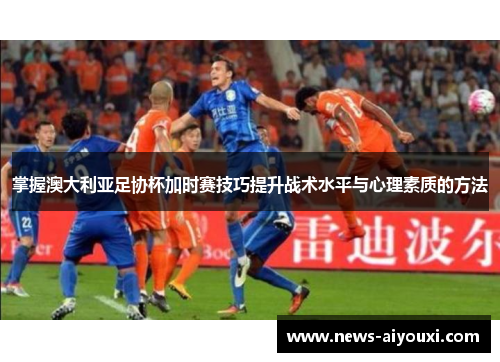 掌握澳大利亚足协杯加时赛技巧提升战术水平与心理素质的方法