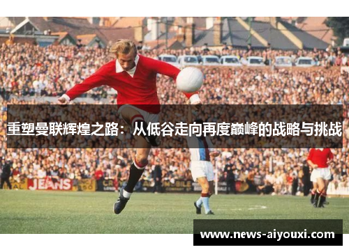 重塑曼联辉煌之路：从低谷走向再度巅峰的战略与挑战